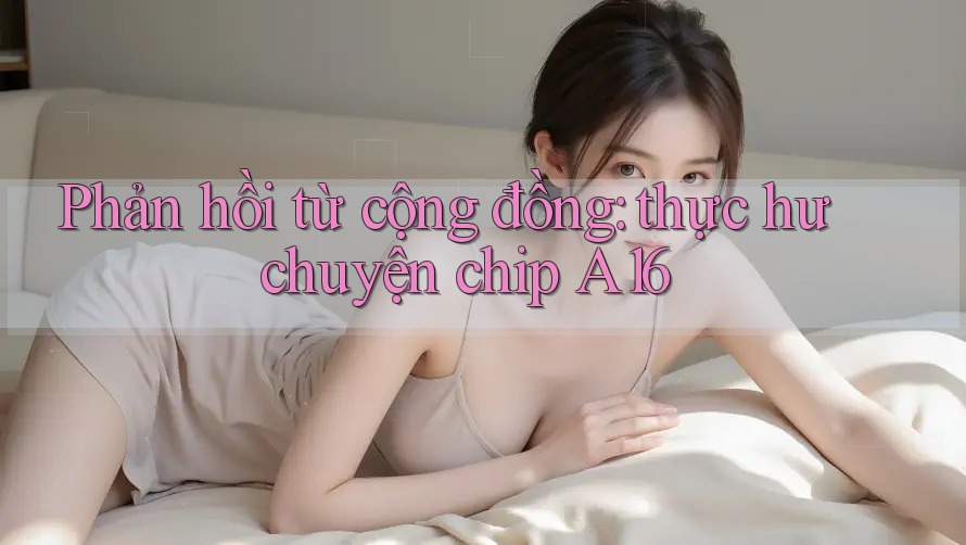 Phản hồi từ cộng đồng: thực hư chuyện chip A16 Phản hồi từ cộng đồng: thực hư chuyện chip A16