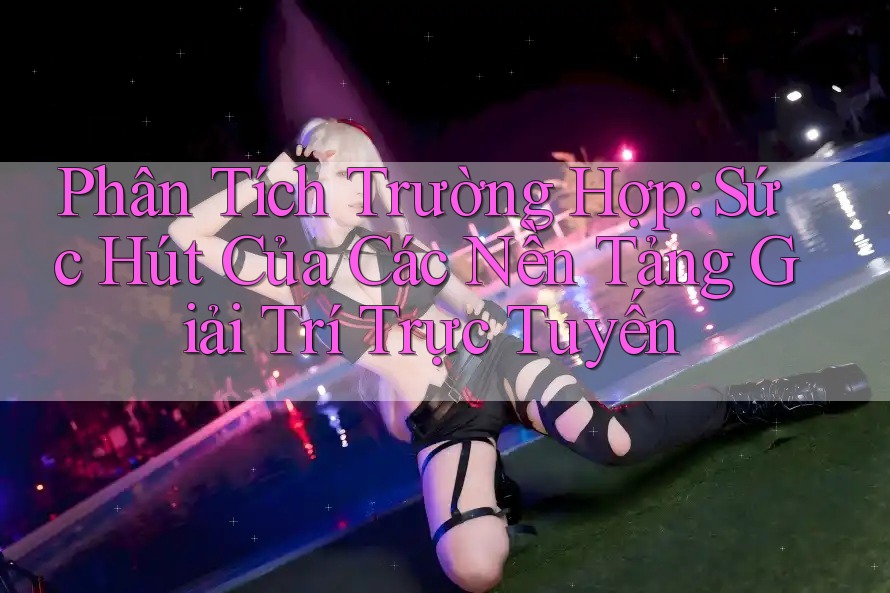 Phân Tích Trường Hợp: Sức Hút Của Các Nền Tảng Giải Trí Trực Tuyến Phân Tích Trường Hợp: Sức Hút Của Các Nền Tảng Giải Trí Trực Tuyến