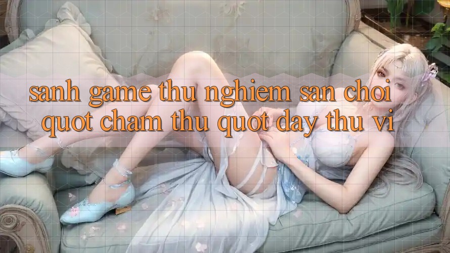 Sảnh Game Thử Nghiệm - Sân Chơi " Chạm Thử" Đầy Thú Vị Sảnh Game Thử Nghiệm - Sân Chơi " Chạm Thử" Đầy Thú Vị