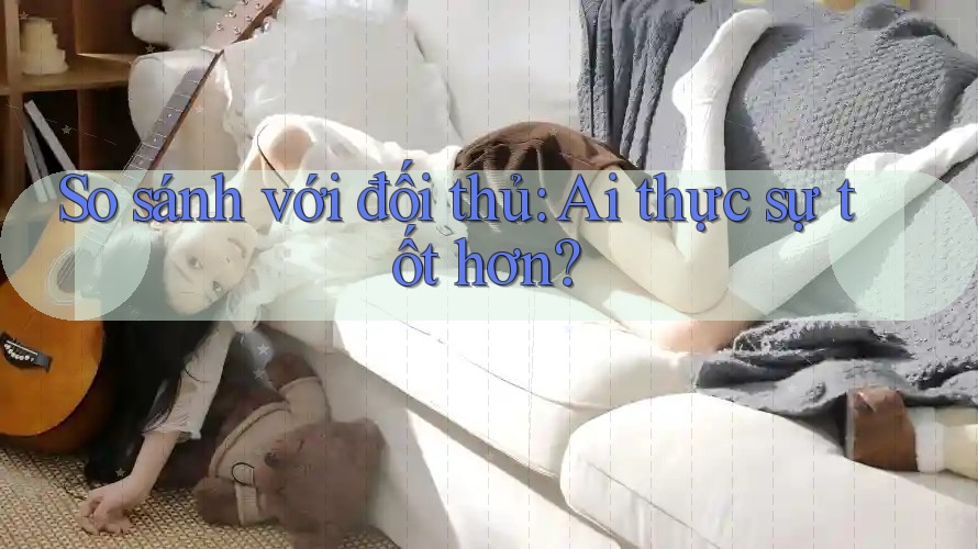 So sánh với đối thủ - Ai thực sự tốt hơn?