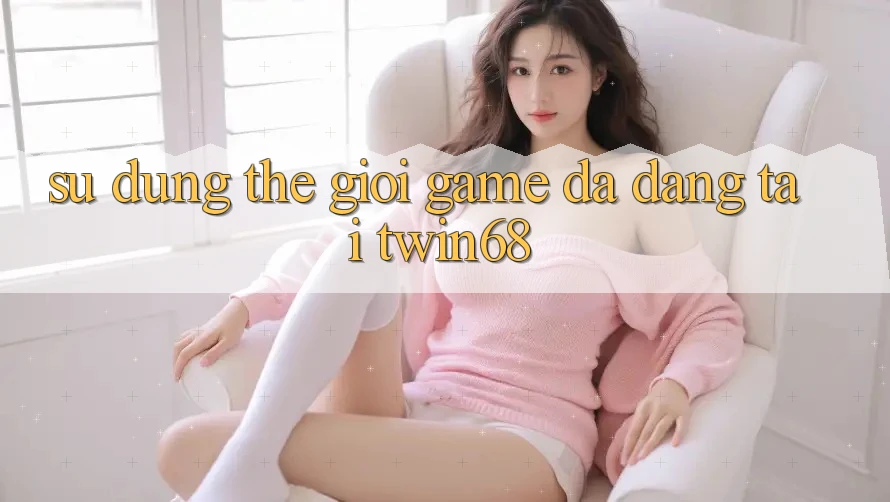 Sử dụng Thế Giới Game Đa Dạng Tại twin68 Sử dụng Thế Giới Game Đa Dạng Tại twin68