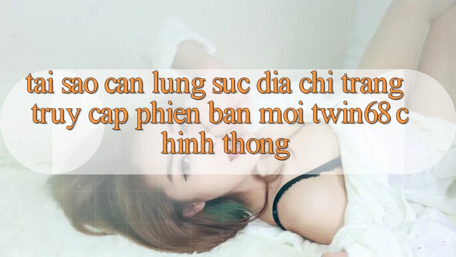 Tại Sao Cần Lùng sục “Địa chỉ trang Truy Cập Phiên bản mới twin68” Chính Thống?