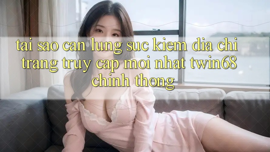 Tại Sao Cần Lùng sục Kiếm “Địa chỉ trang Truy Cập Mới nhất twin68” Chính Thống?