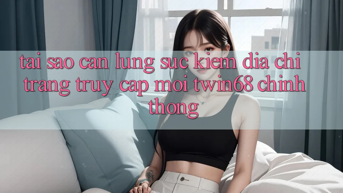 Tại Sao Cần Lùng sục Kiếm “Địa chỉ trang Truy Cập Mới twin68” Chính Thống?