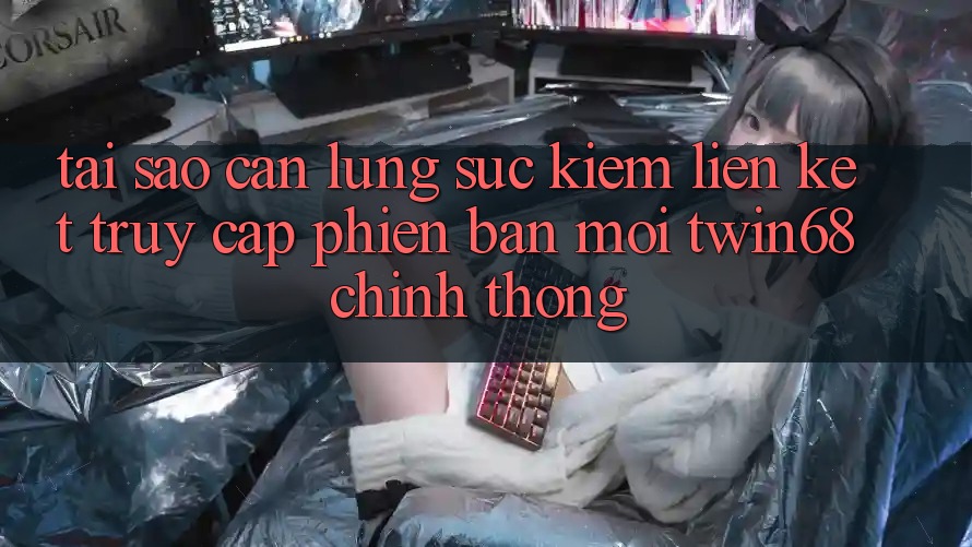 Tại Sao Cần Lùng sục Kiếm “Liên kết Truy Cập Phiên bản mới twin68” Chính Thống?