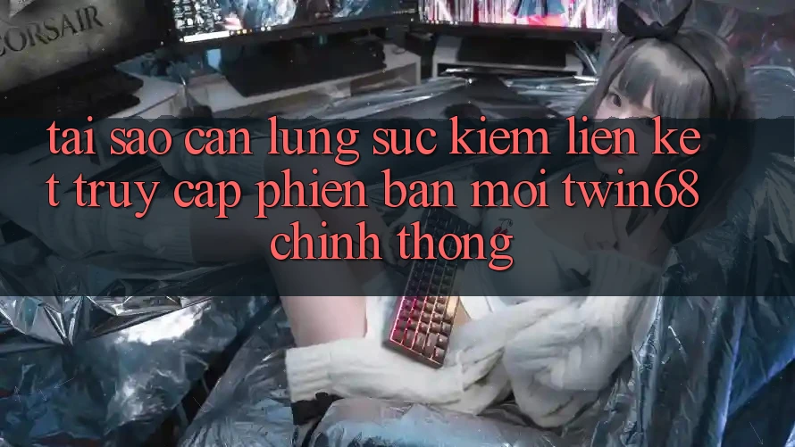 Tại Sao Cần Lùng sục Kiếm “Liên kết Truy Cập Phiên bản mới twin68” Chính Thống?