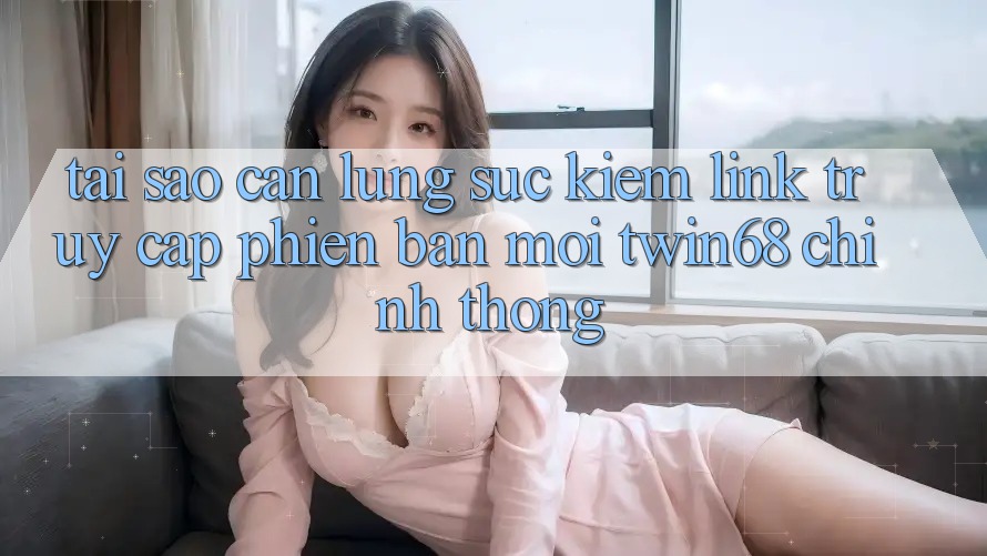 Tại Sao Cần Lùng sục Kiếm “Link Truy Cập Phiên bản mới twin68” Chính Thống?