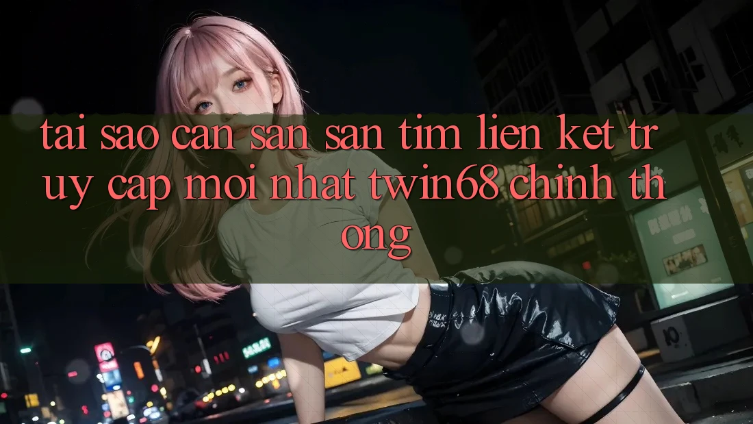 Tại Sao Cần Săn săn tìm “Liên kết Truy Cập Mới nhất twin68” Chính Thống?