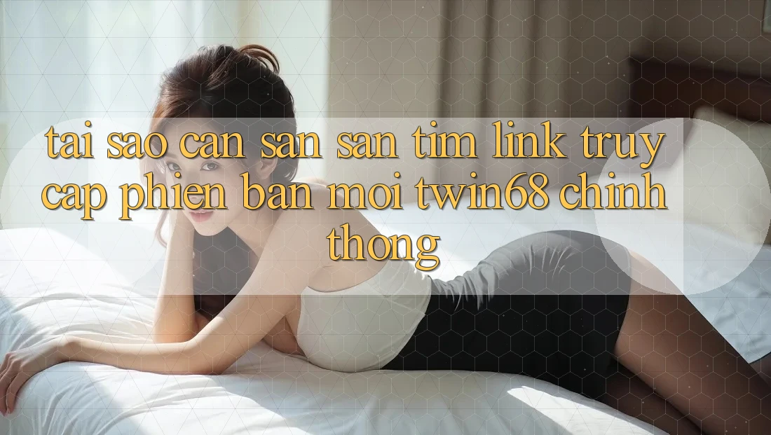 Tại Sao Cần Săn săn tìm “Link Truy Cập Phiên bản mới twin68” Chính Thống?