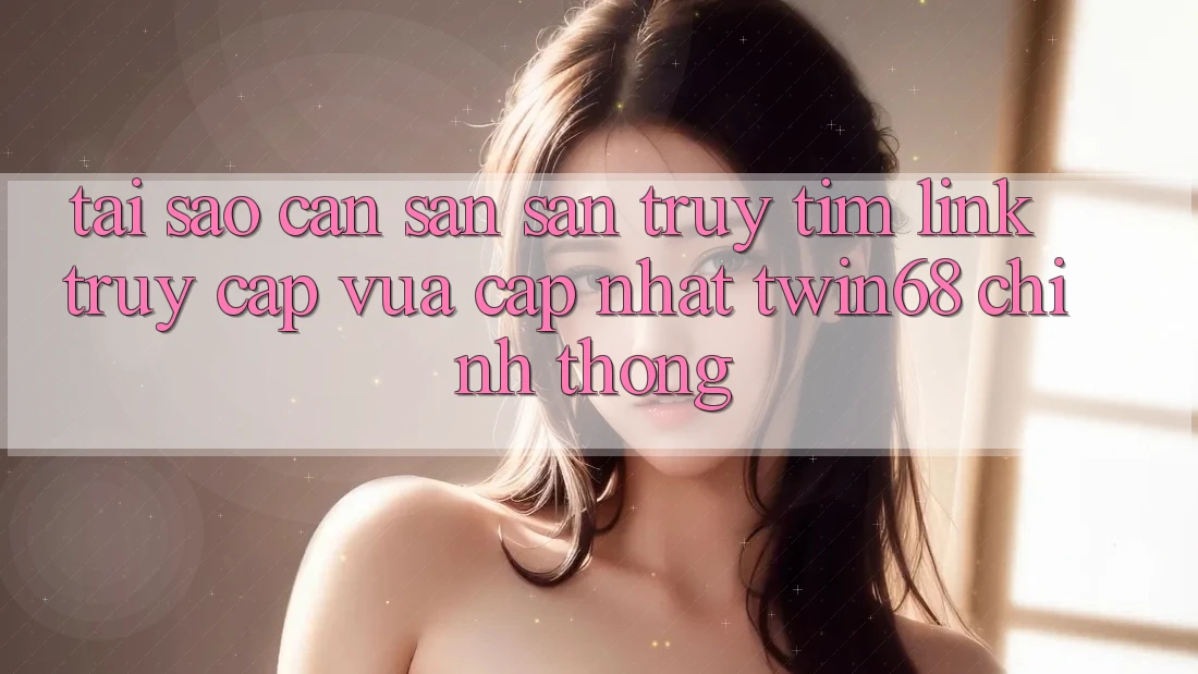 Tại Sao Cần Săn săn truy tìm “Link Truy Cập Vừa cập nhật twin68” Chính Thống?