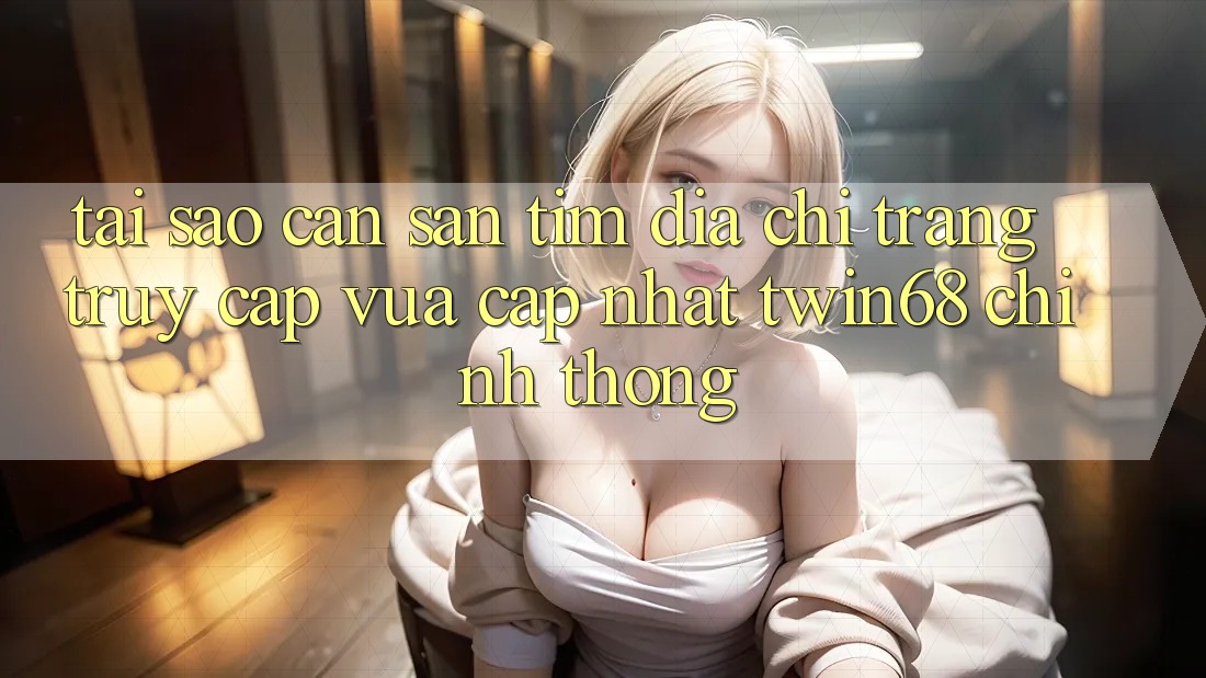 Tại Sao Cần Săn tìm “Địa chỉ trang Truy Cập Vừa cập nhật twin68” Chính Thống?