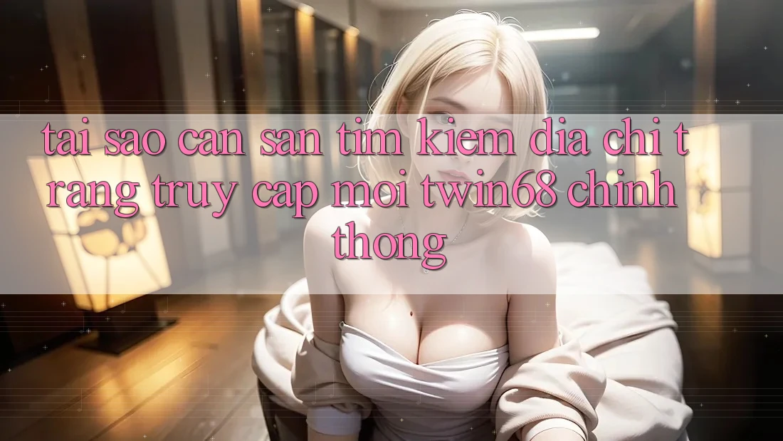 Tại Sao Cần Săn tìm Kiếm “Địa chỉ trang Truy Cập Mới twin68” Chính Thống?