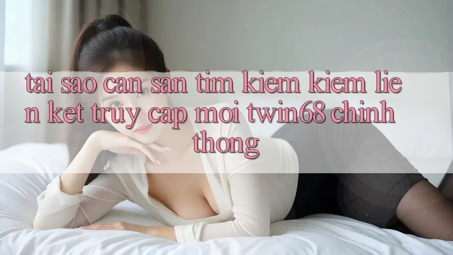 Tại Sao Cần Săn tìm kiếm Kiếm “Liên kết Truy Cập Mới twin68” Chính Thống?