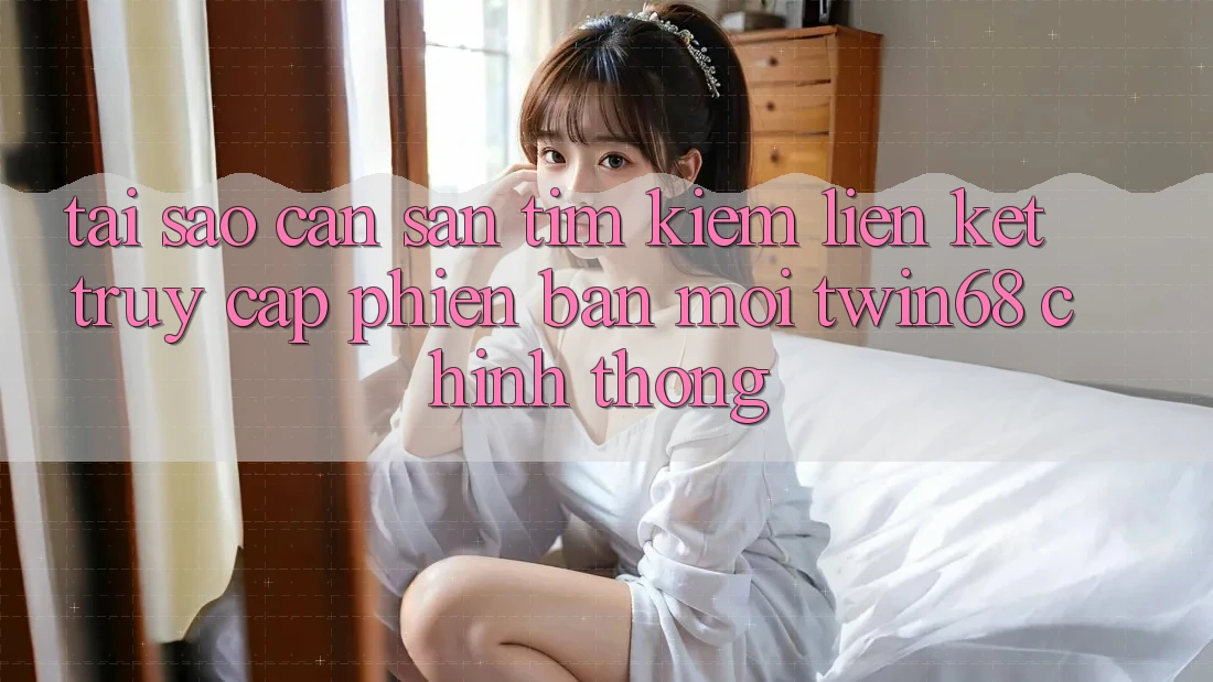 Tại Sao Cần Săn tìm Kiếm “Liên kết Truy Cập Phiên bản mới twin68” Chính Thống?