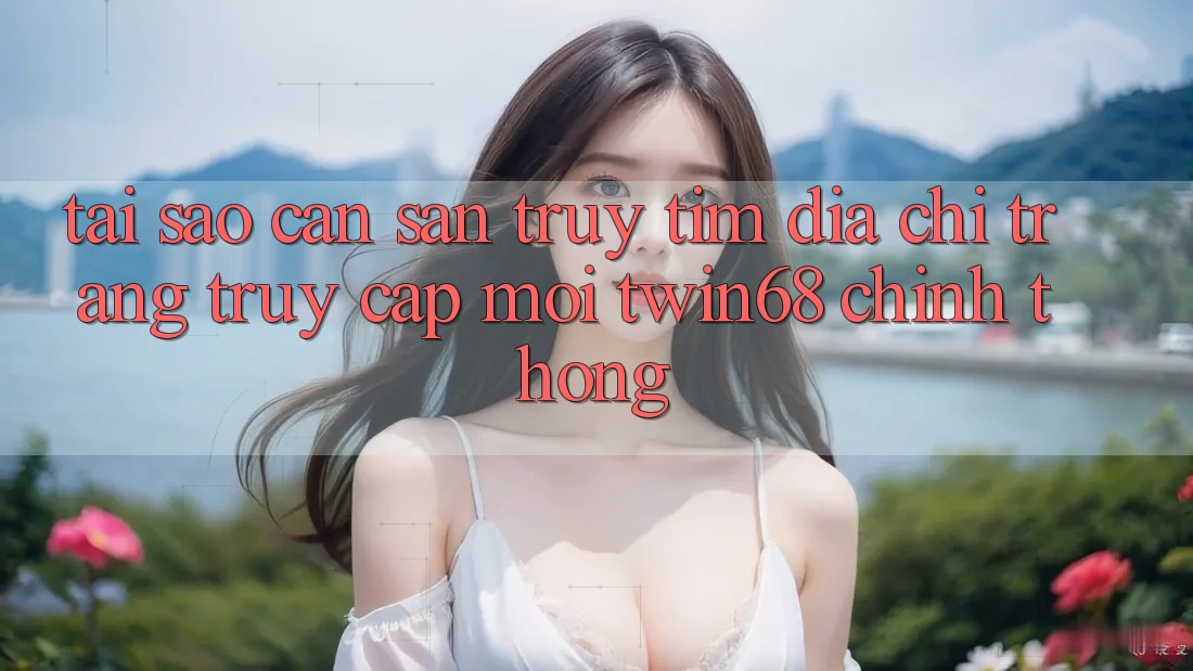 Tại Sao Cần Săn truy tìm “Địa chỉ trang Truy Cập Mới twin68” Chính Thống?