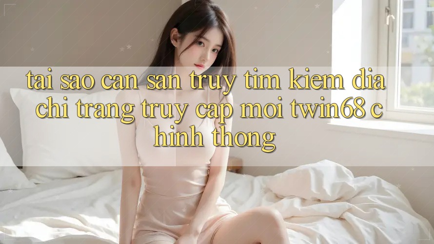 Tại Sao Cần Săn truy tìm Kiếm “Địa chỉ trang Truy Cập Mới twin68” Chính Thống?