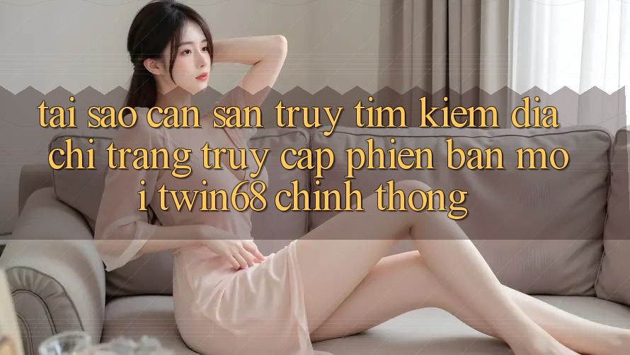 Tại Sao Cần Săn truy tìm kiếm “Địa chỉ trang Truy Cập Phiên bản mới twin68” Chính Thống?