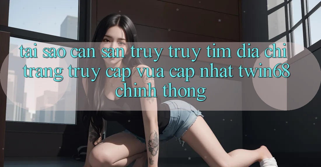 Tại Sao Cần Săn truy truy tìm “Địa chỉ trang Truy Cập Vừa cập nhật twin68” Chính Thống? Tại Sao Cần Săn truy truy tìm “Địa chỉ trang Truy Cập Vừa cập nhật twin68” Chính Thống?