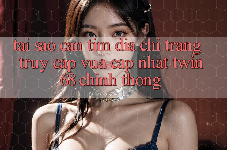 Tại Sao Cần Tìm “Địa chỉ trang Truy Cập Vừa cập nhật twin68” Chính Thống?