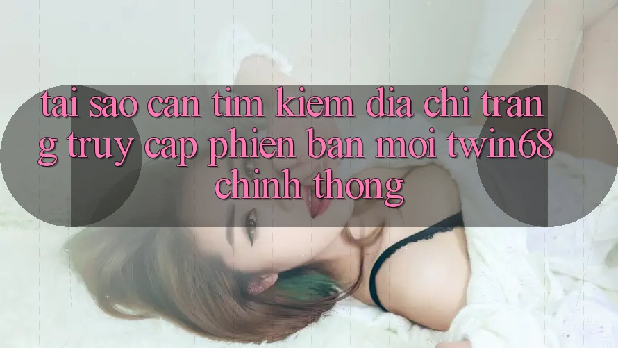 Tại Sao Cần Tìm Kiếm “Địa chỉ trang Truy Cập Phiên bản mới twin68” Chính Thống?