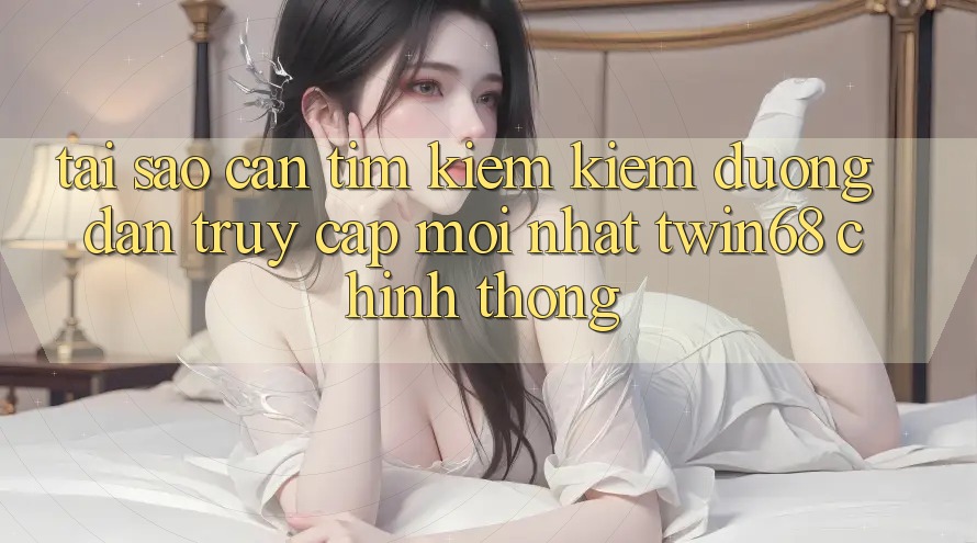 Tại Sao Cần Tìm kiếm Kiếm “Đường dẫn Truy Cập Mới nhất twin68” Chính Thống?