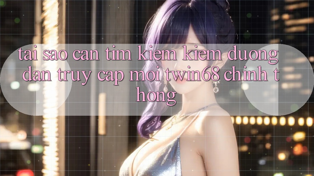 Tại Sao Cần Tìm kiếm Kiếm “Đường dẫn Truy Cập Mới twin68” Chính Thống?