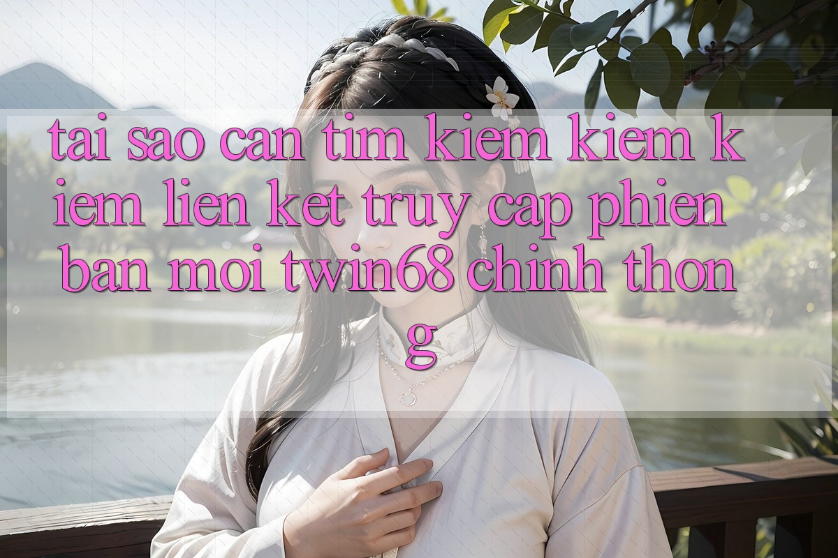 Tại Sao Cần Tìm kiếm kiếm Kiếm “Liên kết Truy Cập Phiên bản mới twin68” Chính Thống?