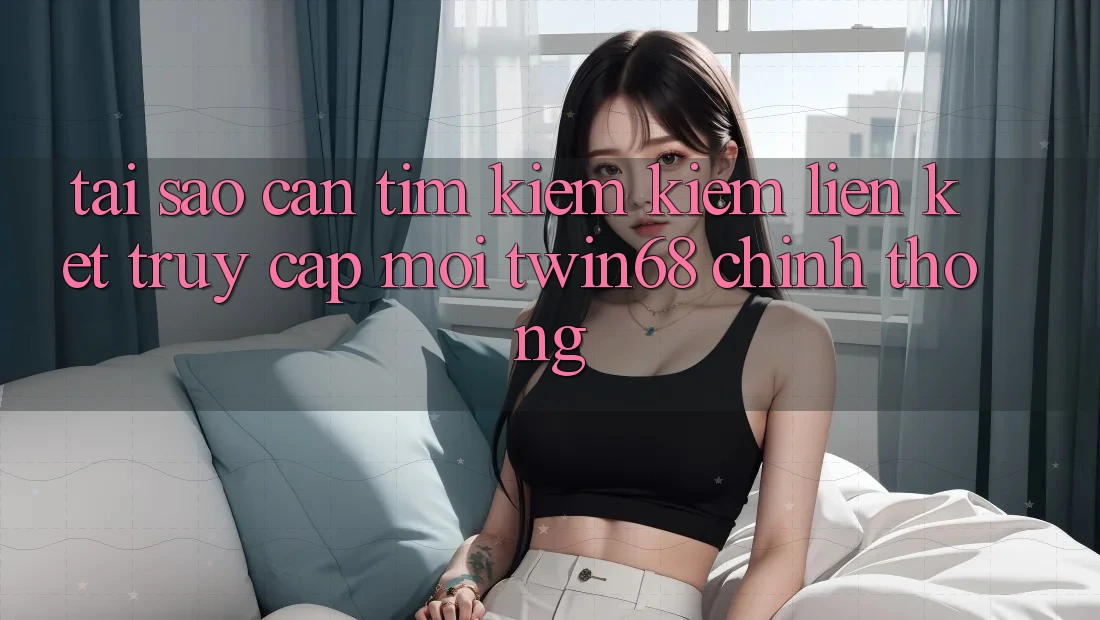 Tại Sao Cần Tìm kiếm Kiếm “Liên kết Truy Cập Mới twin68” Chính Thống?
