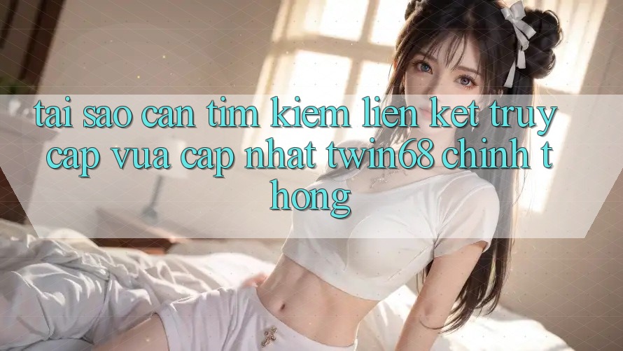 Tại Sao Cần Tìm kiếm “Liên kết Truy Cập Vừa cập nhật twin68” Chính Thống?