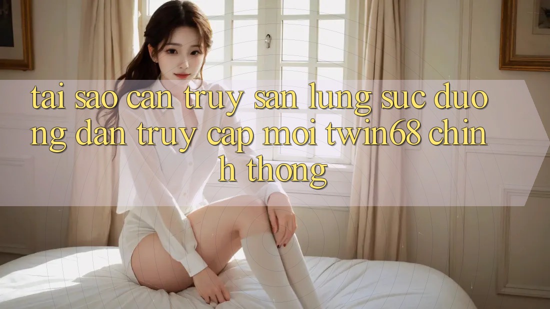 Tại Sao Cần Truy săn lùng sục “Đường dẫn Truy Cập Mới twin68” Chính Thống?