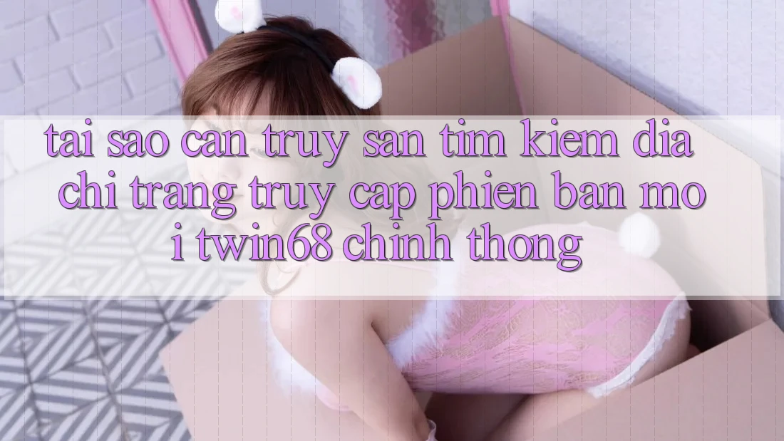 Tại Sao Cần Truy săn tìm kiếm “Địa chỉ trang Truy Cập Phiên bản mới twin68” Chính Thống?