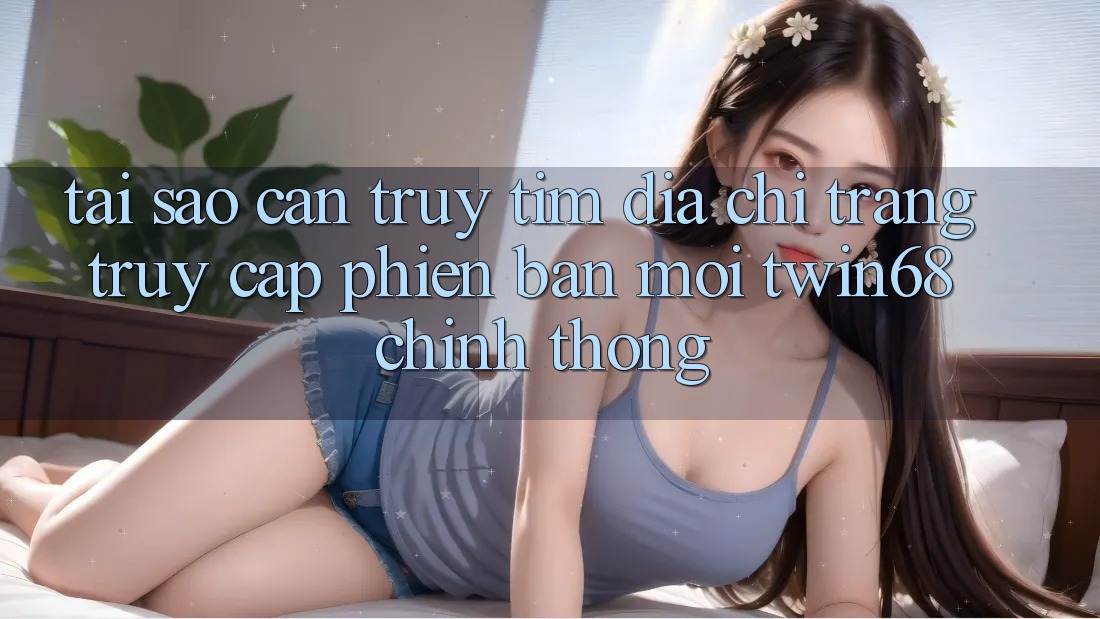 Tại Sao Cần Truy tìm “Địa chỉ trang Truy Cập Phiên bản mới twin68” Chính Thống?
