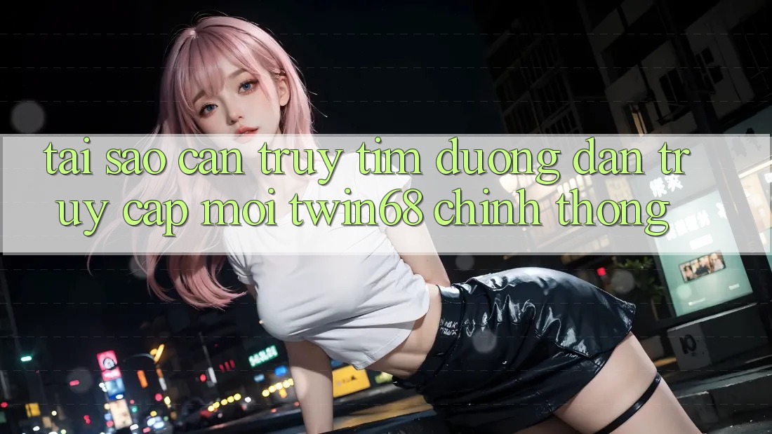 Tại Sao Cần Truy tìm “Đường dẫn Truy Cập Mới twin68” Chính Thống?