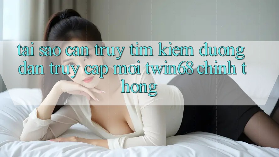Tại Sao Cần Truy tìm Kiếm “Đường dẫn Truy Cập Mới twin68” Chính Thống?