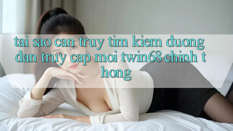 Tại Sao Cần Truy tìm Kiếm “Đường dẫn Truy Cập Mới twin68” Chính Thống?