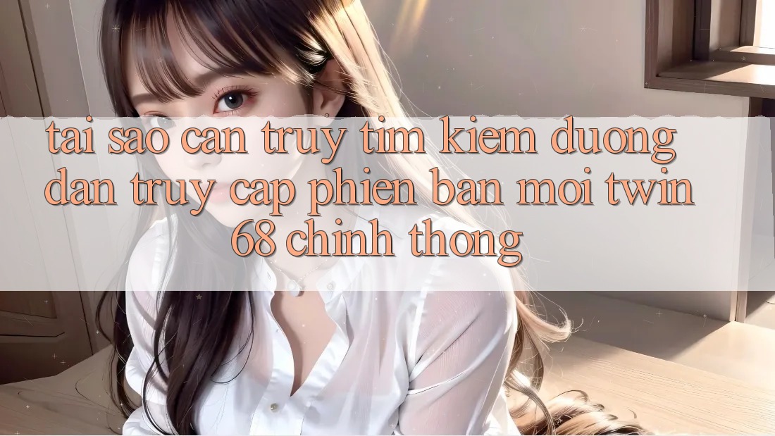 Tại Sao Cần Truy tìm Kiếm “Đường dẫn Truy Cập Phiên bản mới twin68” Chính Thống?