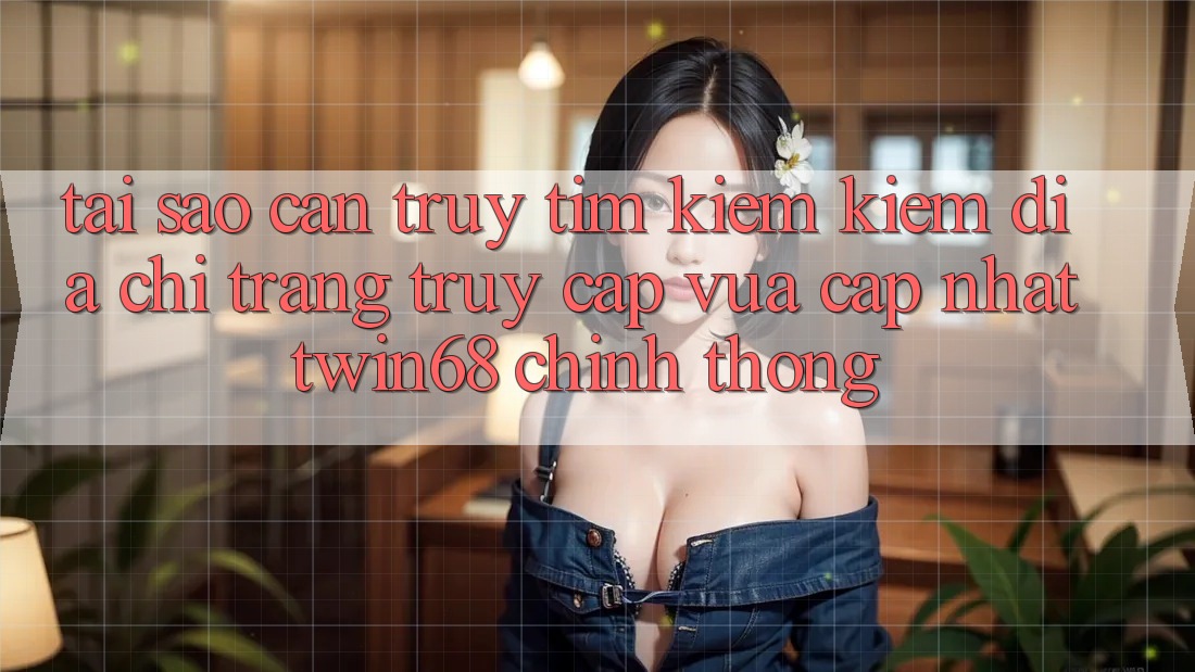 Tại Sao Cần Truy tìm kiếm Kiếm “Địa chỉ trang Truy Cập Vừa cập nhật twin68” Chính Thống?