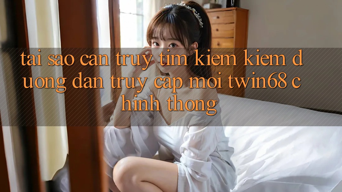 Tại Sao Cần Truy tìm kiếm Kiếm “Đường dẫn Truy Cập Mới twin68” Chính Thống? Tại Sao Cần Truy tìm kiếm Kiếm “Đường dẫn Truy Cập Mới twin68” Chính Thống?