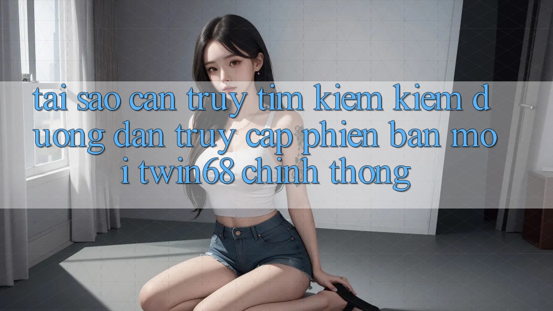 Tại Sao Cần Truy tìm kiếm Kiếm “Đường dẫn Truy Cập Phiên bản mới twin68” Chính Thống?