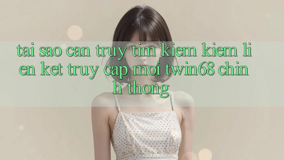 Tại Sao Cần Truy tìm kiếm kiếm “Liên kết Truy Cập Mới twin68” Chính Thống?