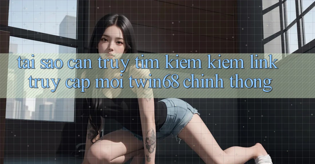 Tại Sao Cần Truy tìm kiếm kiếm “Link Truy Cập Mới twin68” Chính Thống?