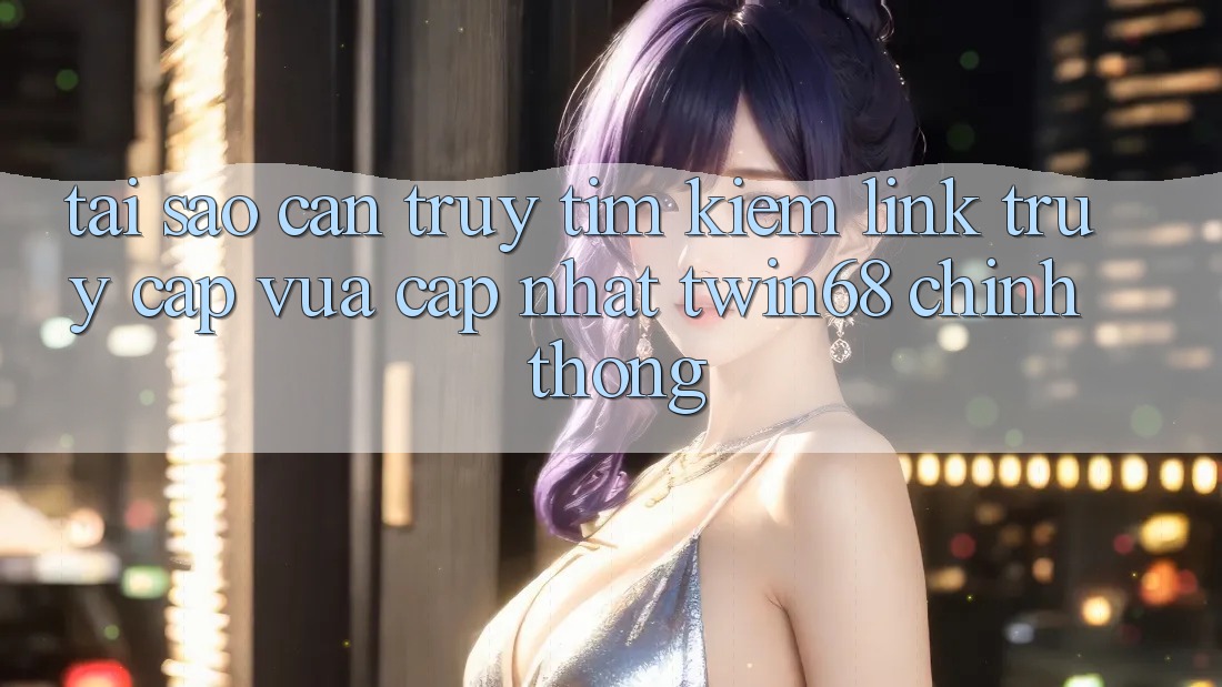 Tại Sao Cần Truy tìm kiếm “Link Truy Cập Vừa cập nhật twin68” Chính Thống?