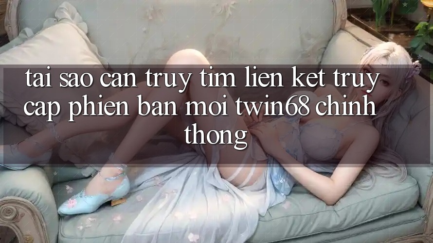 Tại Sao Cần Truy tìm “Liên kết Truy Cập Phiên bản mới twin68” Chính Thống? Tại Sao Cần Truy tìm “Liên kết Truy Cập Phiên bản mới twin68” Chính Thống?