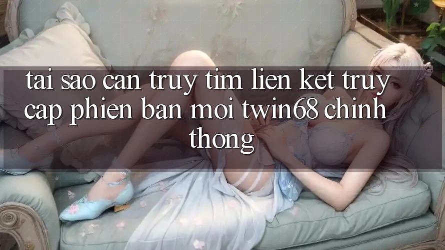 Tại Sao Cần Truy tìm “Liên kết Truy Cập Phiên bản mới twin68” Chính Thống?