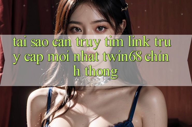 Tại Sao Cần Truy tìm “Link Truy Cập Mới nhất twin68” Chính Thống?