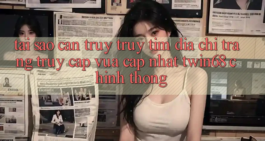 Tại Sao Cần Truy truy tìm “Địa chỉ trang Truy Cập Vừa cập nhật twin68” Chính Thống? Tại Sao Cần Truy truy tìm “Địa chỉ trang Truy Cập Vừa cập nhật twin68” Chính Thống?