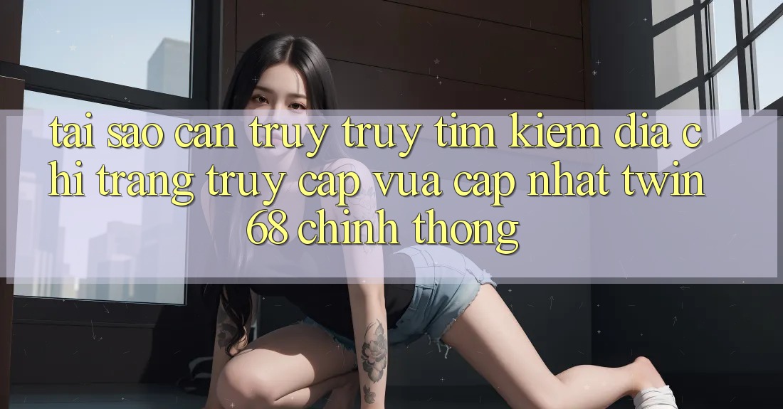 Tại Sao Cần Truy truy tìm Kiếm “Địa chỉ trang Truy Cập Vừa cập nhật twin68” Chính Thống? Tại Sao Cần Truy truy tìm Kiếm “Địa chỉ trang Truy Cập Vừa cập nhật twin68” Chính Thống?