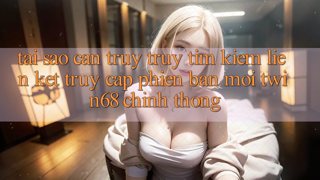 Tại Sao Cần Truy truy tìm Kiếm “Liên kết Truy Cập Phiên bản mới twin68” Chính Thống?