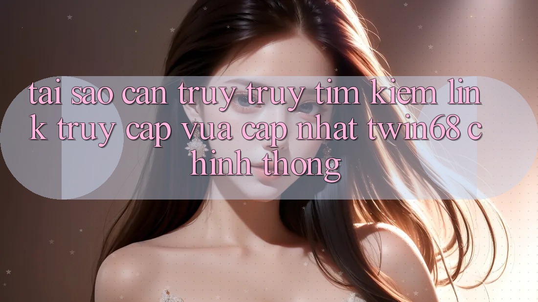 Tại Sao Cần Truy truy tìm kiếm “Link Truy Cập Vừa cập nhật twin68” Chính Thống?