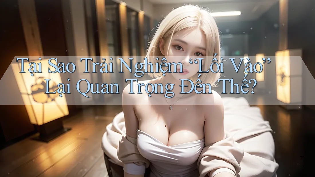 Tại Sao Trải Nghiệm “Lối Vào” Lại Quan Trọng Đến Thế?